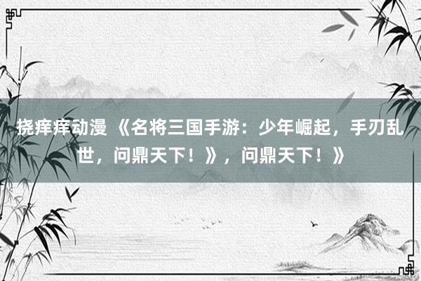 挠痒痒动漫 《名将三国手游：少年崛起，手刃乱世，问鼎天下！》，问鼎天下！》