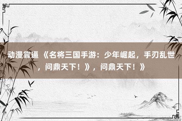 动漫靠逼 《名将三国手游：少年崛起，手刃乱世，问鼎天下！》，问鼎天下！》