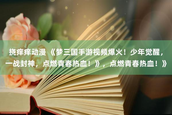 挠痒痒动漫 《梦三国手游视频爆火！少年觉醒，一战封神，点燃青春热血！》，点燃青春热血！》