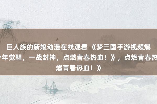 巨人族的新娘动漫在线观看 《梦三国手游视频爆火！少年觉醒，一战封神，点燃青春热血！》，点燃青春热血！》