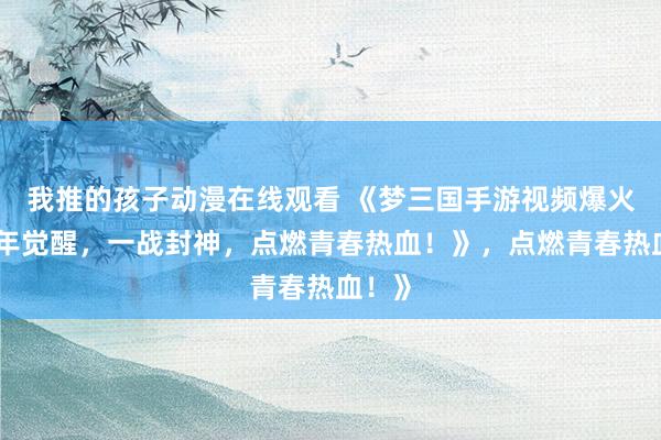 我推的孩子动漫在线观看 《梦三国手游视频爆火！少年觉醒，一战封神，点燃青春热血！》，点燃青春热血！》