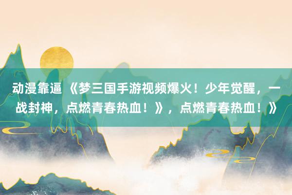 动漫靠逼 《梦三国手游视频爆火！少年觉醒，一战封神，点燃青春热血！》，点燃青春热血！》