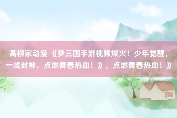 高柳家动漫 《梦三国手游视频爆火！少年觉醒，一战封神，点燃青春热血！》，点燃青春热血！》