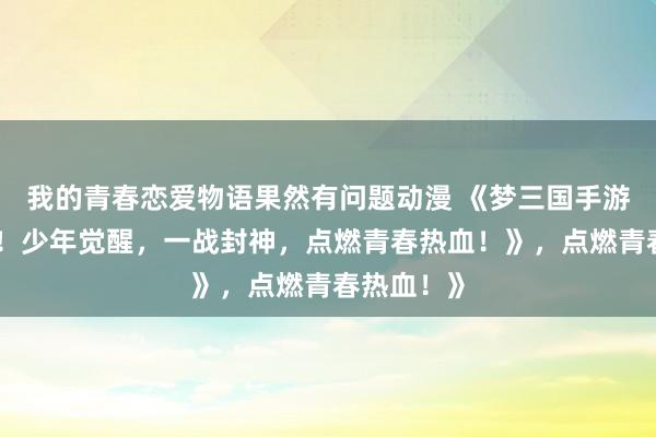 我的青春恋爱物语果然有问题动漫 《梦三国手游视频爆火！少年觉醒，一战封神，点燃青春热血！》，点燃青春热血！》