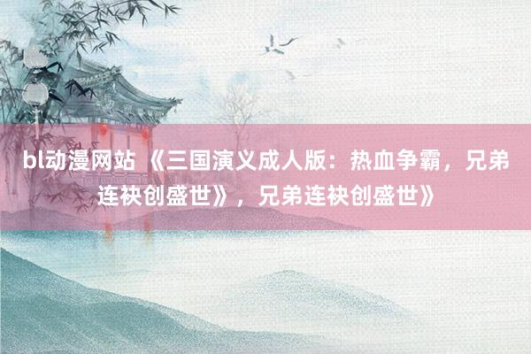 bl动漫网站 《三国演义成人版：热血争霸，兄弟连袂创盛世》，兄弟连袂创盛世》