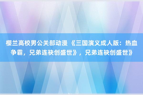 樱兰高校男公关部动漫 《三国演义成人版：热血争霸，兄弟连袂创盛世》，兄弟连袂创盛世》