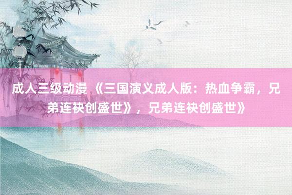 成人三级动漫 《三国演义成人版：热血争霸，兄弟连袂创盛世》，兄弟连袂创盛世》