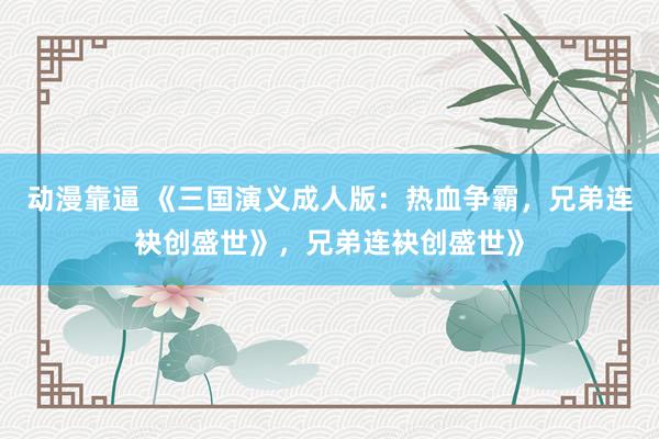 动漫靠逼 《三国演义成人版：热血争霸，兄弟连袂创盛世》，兄弟连袂创盛世》