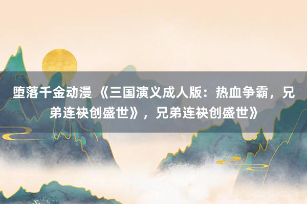 堕落千金动漫 《三国演义成人版：热血争霸，兄弟连袂创盛世》，兄弟连袂创盛世》