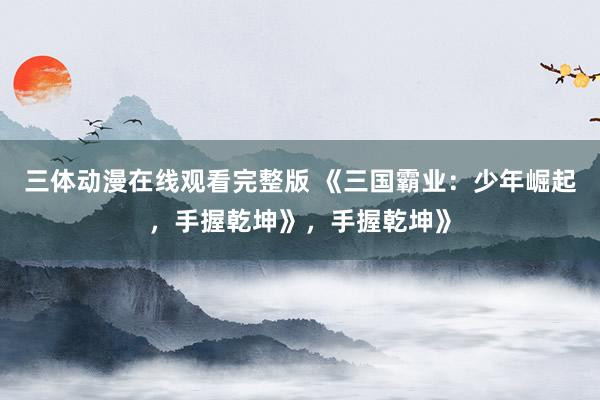 三体动漫在线观看完整版 《三国霸业：少年崛起，手握乾坤》，手握乾坤》