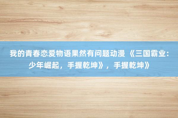我的青春恋爱物语果然有问题动漫 《三国霸业：少年崛起，手握乾坤》，手握乾坤》
