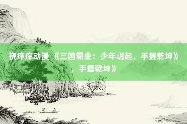 挠痒痒动漫 《三国霸业：少年崛起，手握乾坤》，手握乾坤》