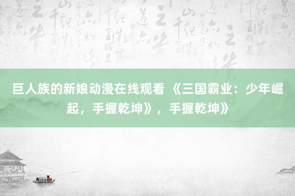 巨人族的新娘动漫在线观看 《三国霸业：少年崛起，手握乾坤》，手握乾坤》
