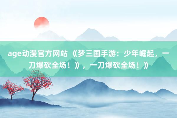 age动漫官方网站 《梦三国手游：少年崛起，一刀爆砍全场！》，一刀爆砍全场！》
