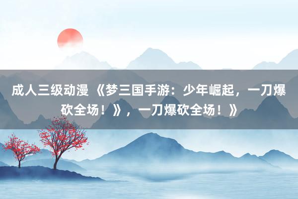 成人三级动漫 《梦三国手游：少年崛起，一刀爆砍全场！》，一刀爆砍全场！》