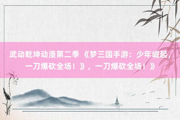 武动乾坤动漫第二季 《梦三国手游：少年崛起，一刀爆砍全场！》，一刀爆砍全场！》