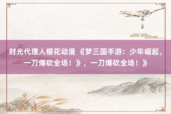 时光代理人樱花动漫 《梦三国手游：少年崛起，一刀爆砍全场！》，一刀爆砍全场！》