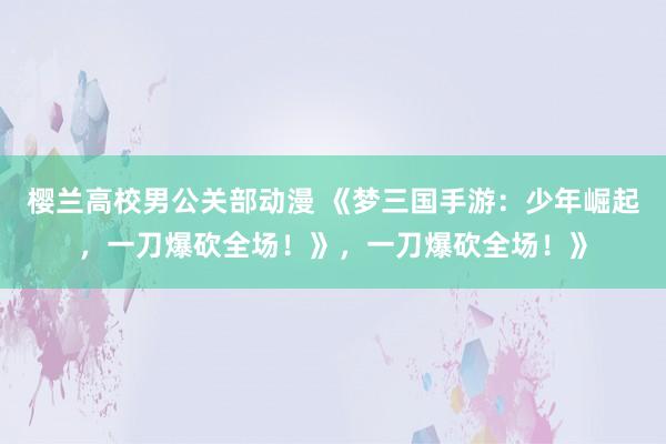 樱兰高校男公关部动漫 《梦三国手游：少年崛起，一刀爆砍全场！》，一刀爆砍全场！》