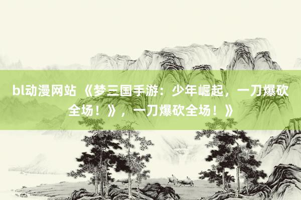 bl动漫网站 《梦三国手游：少年崛起，一刀爆砍全场！》，一刀爆砍全场！》