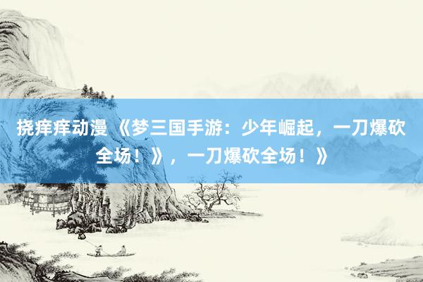 挠痒痒动漫 《梦三国手游：少年崛起，一刀爆砍全场！》，一刀爆砍全场！》