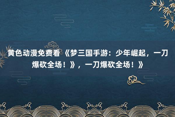 黄色动漫免费看 《梦三国手游：少年崛起，一刀爆砍全场！》，一刀爆砍全场！》
