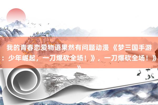 我的青春恋爱物语果然有问题动漫 《梦三国手游：少年崛起，一刀爆砍全场！》，一刀爆砍全场！》
