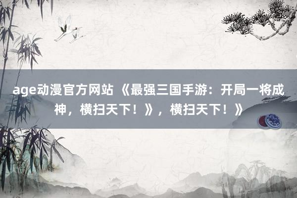 age动漫官方网站 《最强三国手游：开局一将成神，横扫天下！》，横扫天下！》