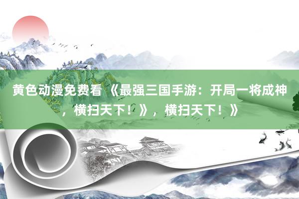 黄色动漫免费看 《最强三国手游：开局一将成神，横扫天下！》，横扫天下！》