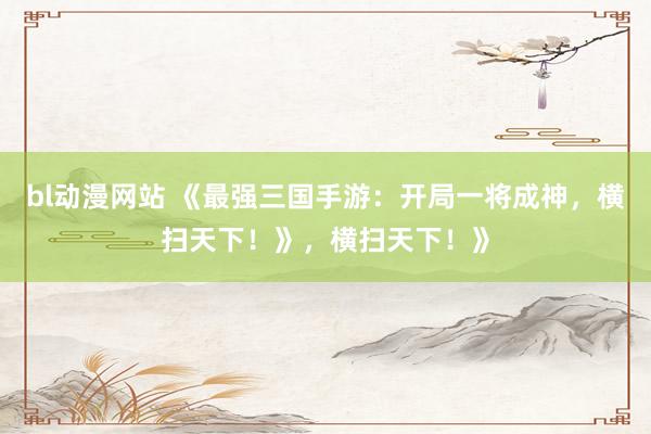 bl动漫网站 《最强三国手游：开局一将成神，横扫天下！》，横扫天下！》