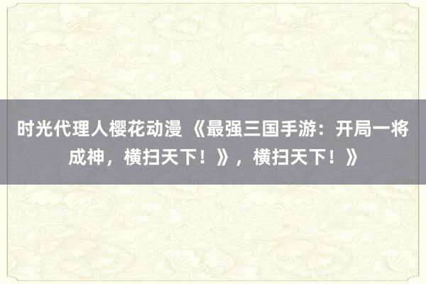 时光代理人樱花动漫 《最强三国手游：开局一将成神，横扫天下！》，横扫天下！》