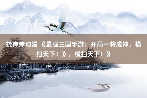 挠痒痒动漫 《最强三国手游：开局一将成神，横扫天下！》，横扫天下！》