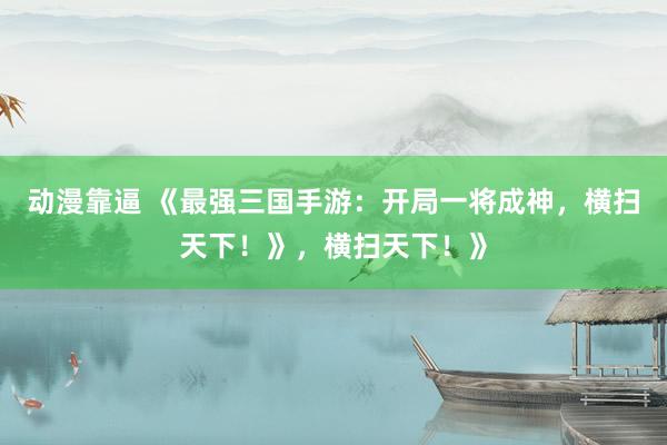 动漫靠逼 《最强三国手游：开局一将成神，横扫天下！》，横扫天下！》