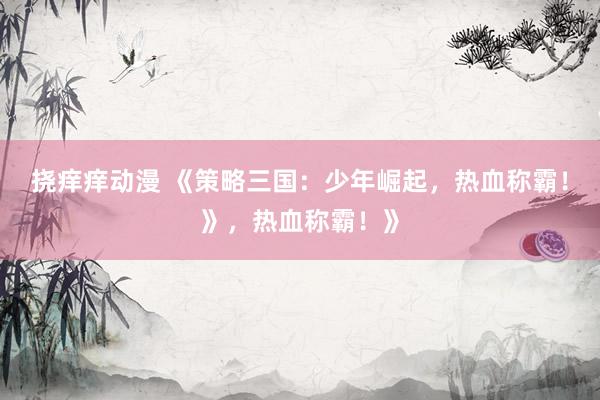 挠痒痒动漫 《策略三国：少年崛起，热血称霸！》，热血称霸！》