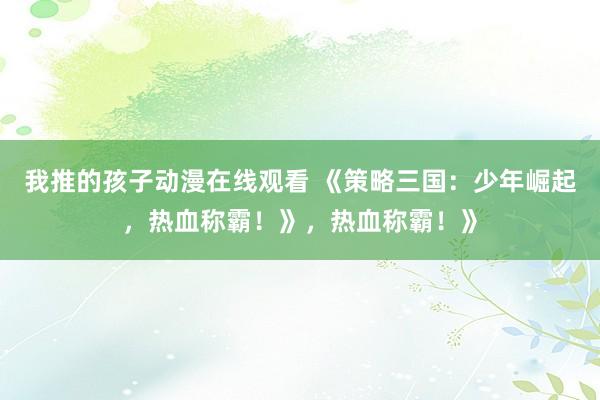 我推的孩子动漫在线观看 《策略三国：少年崛起，热血称霸！》，热血称霸！》