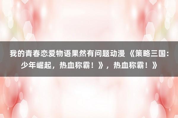 我的青春恋爱物语果然有问题动漫 《策略三国：少年崛起，热血称霸！》，热血称霸！》
