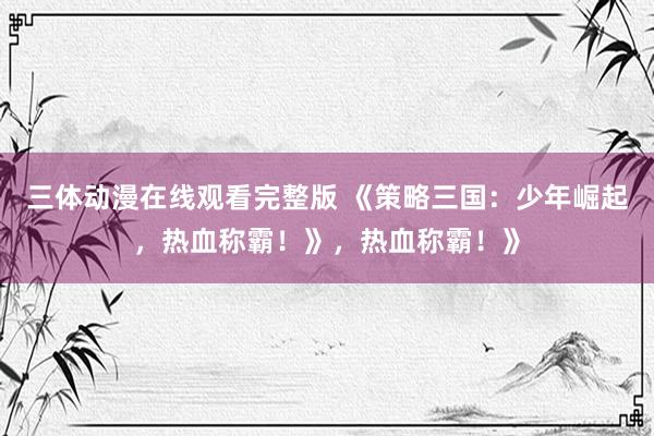 三体动漫在线观看完整版 《策略三国：少年崛起，热血称霸！》，热血称霸！》