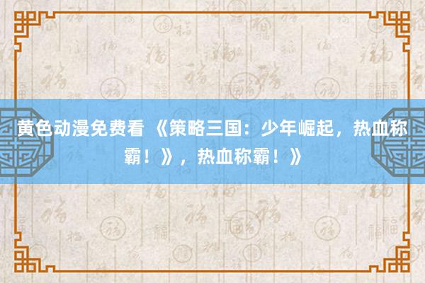 黄色动漫免费看 《策略三国：少年崛起，热血称霸！》，热血称霸！》