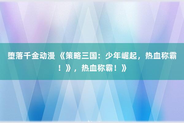 堕落千金动漫 《策略三国：少年崛起，热血称霸！》，热血称霸！》