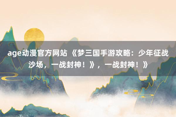 age动漫官方网站 《梦三国手游攻略：少年征战沙场，一战封神！》，一战封神！》