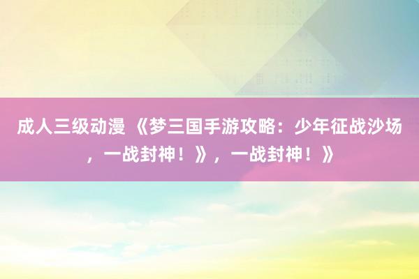成人三级动漫 《梦三国手游攻略：少年征战沙场，一战封神！》，一战封神！》