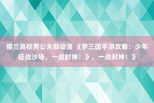 樱兰高校男公关部动漫 《梦三国手游攻略：少年征战沙场，一战封神！》，一战封神！》