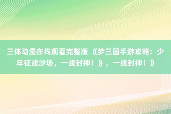 三体动漫在线观看完整版 《梦三国手游攻略：少年征战沙场，一战封神！》，一战封神！》