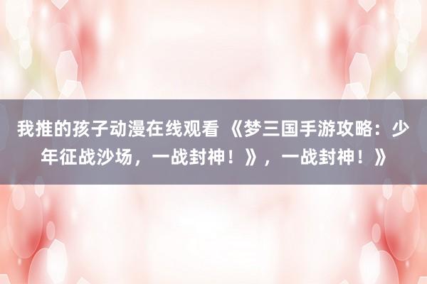 我推的孩子动漫在线观看 《梦三国手游攻略：少年征战沙场，一战封神！》，一战封神！》