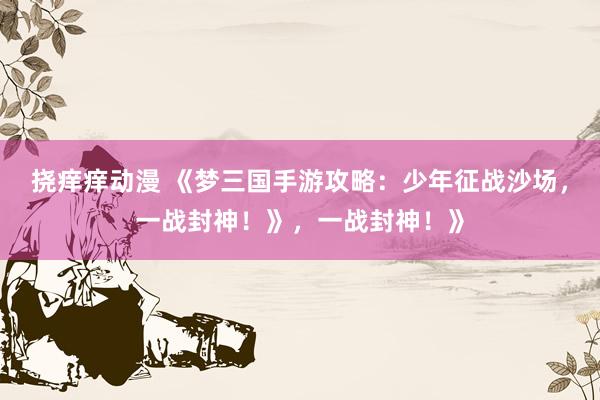 挠痒痒动漫 《梦三国手游攻略：少年征战沙场，一战封神！》，一战封神！》