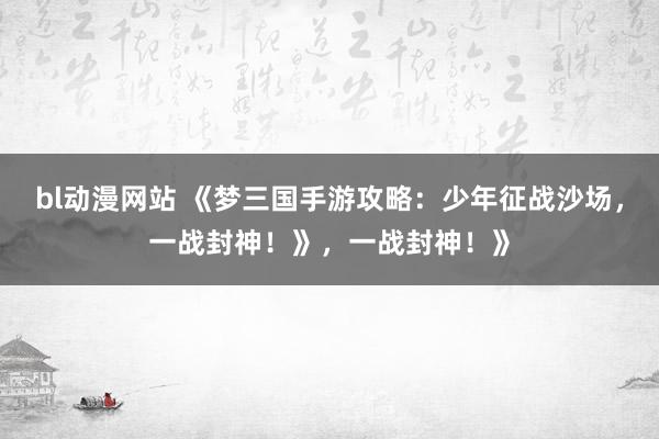 bl动漫网站 《梦三国手游攻略：少年征战沙场，一战封神！》，一战封神！》