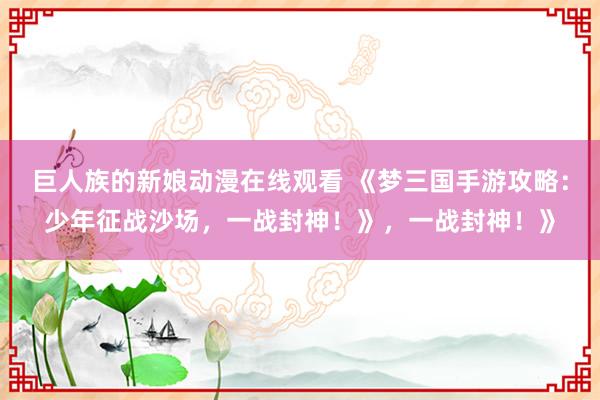 巨人族的新娘动漫在线观看 《梦三国手游攻略：少年征战沙场，一战封神！》，一战封神！》