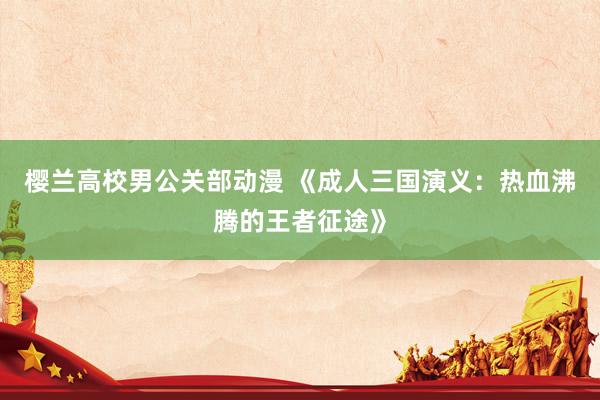 樱兰高校男公关部动漫 《成人三国演义：热血沸腾的王者征途》