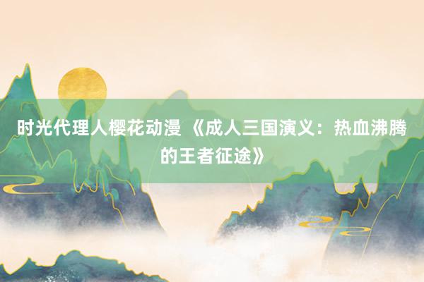 时光代理人樱花动漫 《成人三国演义：热血沸腾的王者征途》