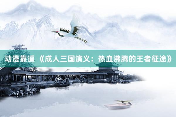 动漫靠逼 《成人三国演义：热血沸腾的王者征途》