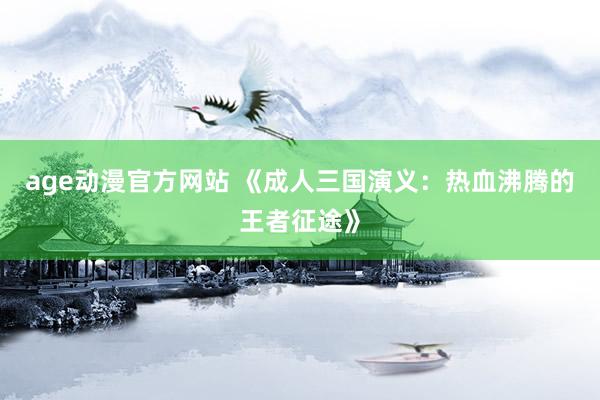 age动漫官方网站 《成人三国演义：热血沸腾的王者征途》